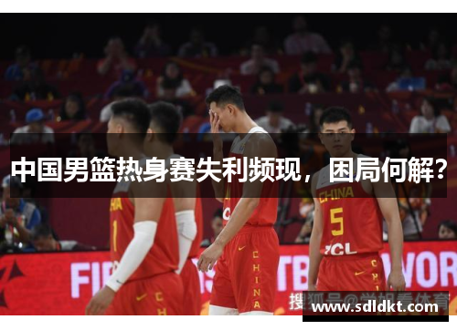 中国男篮热身赛失利频现，困局何解？