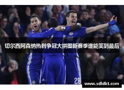 切尔西阿森纳热刺争冠大拼图新赛季谁能笑到最后